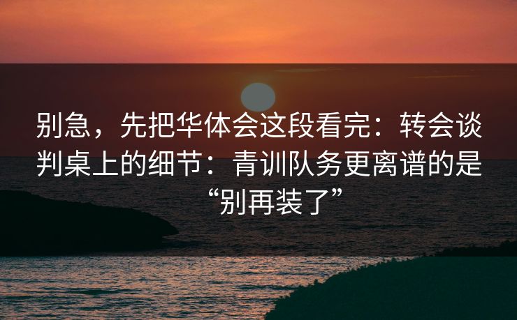 别急,先把华体会这段看完:转会谈判桌上的细节:青训队务更离谱的是“别再装了” 别急,先把华体会这段看完:转会谈判桌上的细节:青训队务更离谱的是“别再装了”