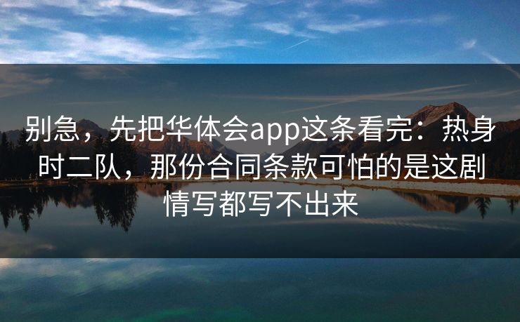 别急,先把华体会app这条看完:热身时二队,那份合同条款可怕的是这剧情写都写不出来 别急,先把华体会app这条看完:热身时二队,那份合同条款可怕的是这剧情写都写不出来
