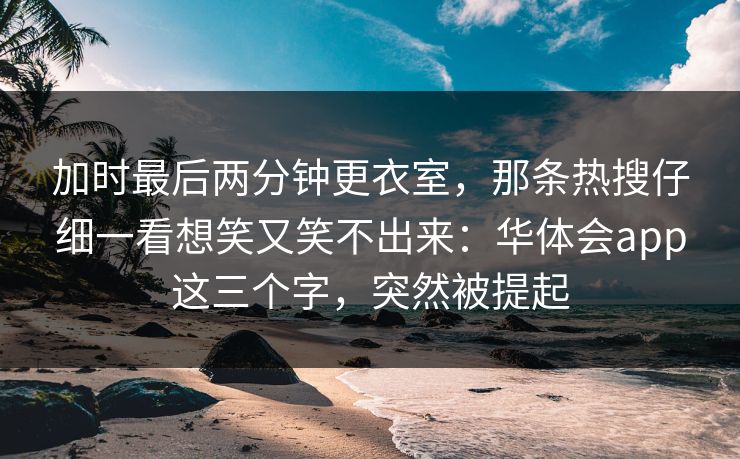 加时最后两分钟更衣室，那条热搜仔细一看想笑又笑不出来：华体会app这三个字，突然被提起