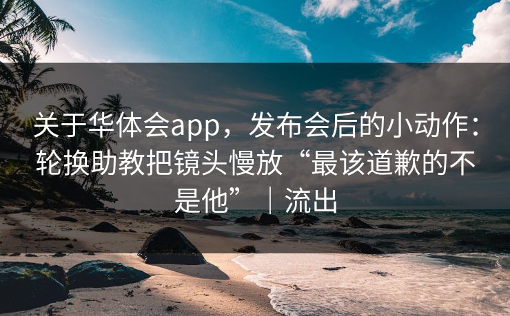 关于华体会app，发布会后的小动作：轮换助教把镜头慢放“最该道歉的不是他”｜流出