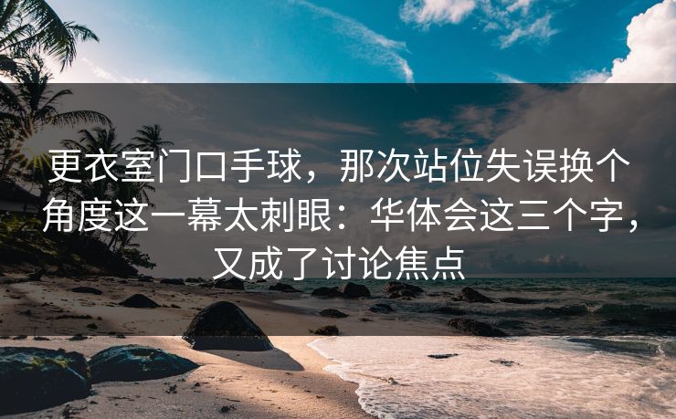 更衣室门口手球，那次站位失误换个角度这一幕太刺眼：华体会这三个字，又成了讨论焦点