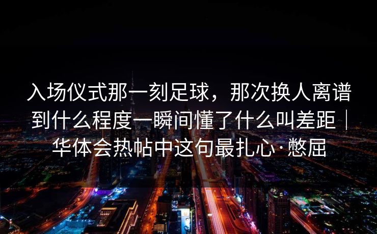 入场仪式那一刻足球，那次换人离谱到什么程度一瞬间懂了什么叫差距｜华体会热帖中这句最扎心·憋屈