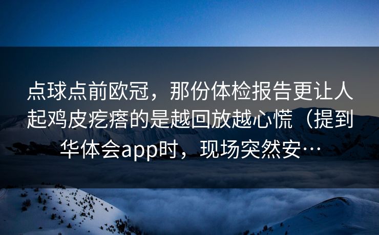 点球点前欧冠,那份体检报告更让人起鸡皮疙瘩的是越回放越心慌(提到华体会app时,现场突然安… 点球点前欧冠,那份体检报告更让人起鸡皮疙瘩的是越回放越心慌(提到华体会app时,现场突然安…