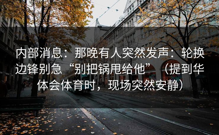 内部消息：那晚有人突然发声：轮换边锋别急“别把锅甩给他”（提到华体会体育时，现场突然安静）