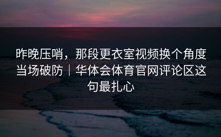 昨晚压哨，那段更衣室视频换个角度当场破防｜华体会体育官网评论区这句最扎心