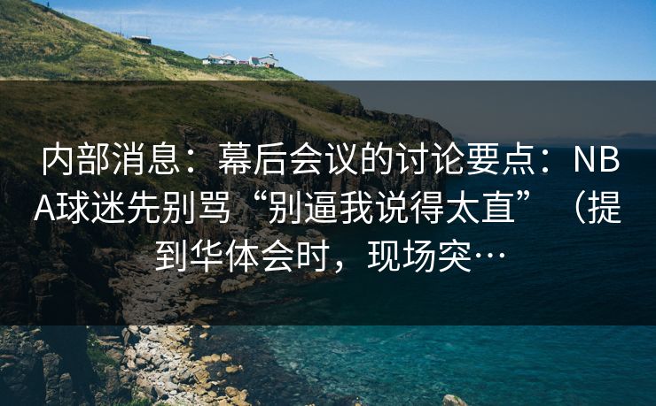 内部消息：幕后会议的讨论要点：NBA球迷先别骂“别逼我说得太直”（提到华体会时，现场突…