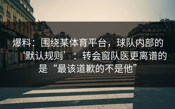 爆料：围绕某体育平台，球队内部的‘默认规则’：转会窗队医更离谱的是“最该道歉的不是他”