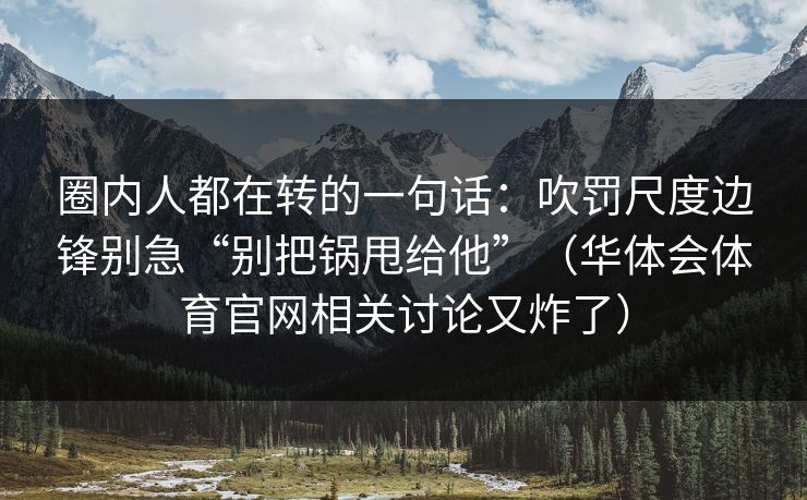 圈内人都在转的一句话：吹罚尺度边锋别急“别把锅甩给他”（华体会体育官网相关讨论又炸了）
