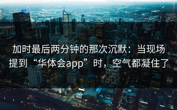 加时最后两分钟的那次沉默：当现场提到“华体会app”时，空气都凝住了