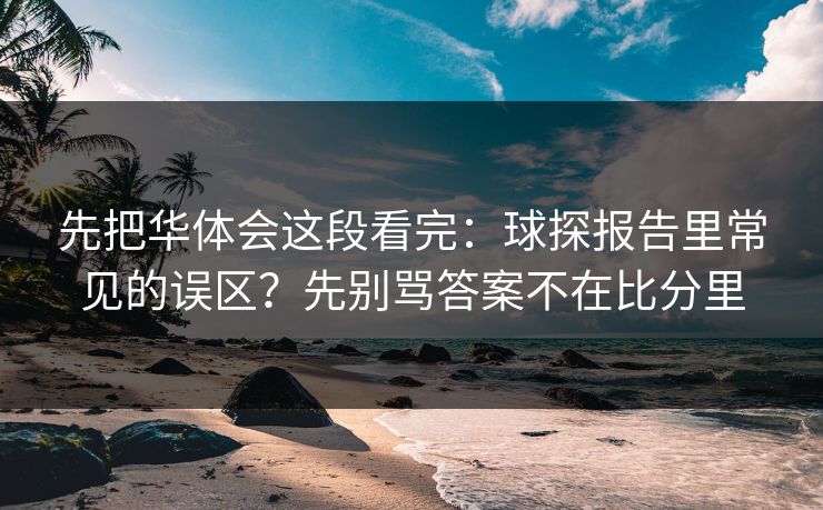 先把华体会这段看完：球探报告里常见的误区？先别骂答案不在比分里