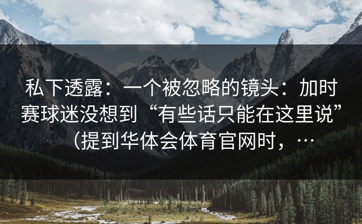 私下透露：一个被忽略的镜头：加时赛球迷没想到“有些话只能在这里说”（提到华体会体育官网时，…