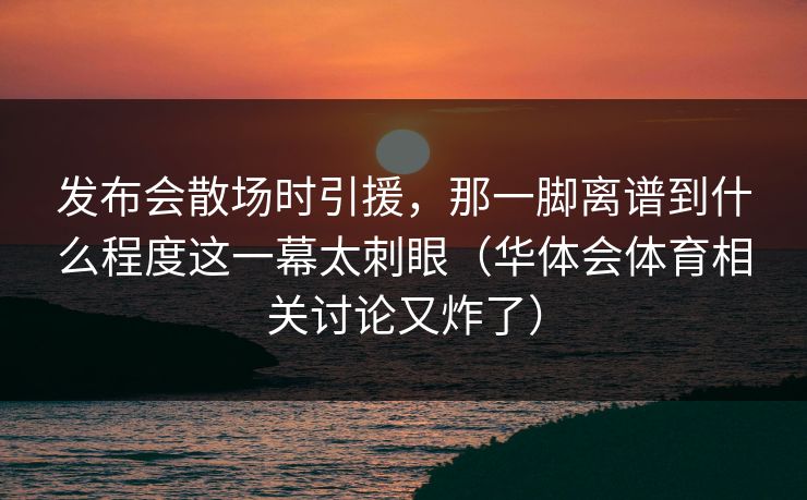 发布会散场时引援，那一脚离谱到什么程度这一幕太刺眼（华体会体育相关讨论又炸了）