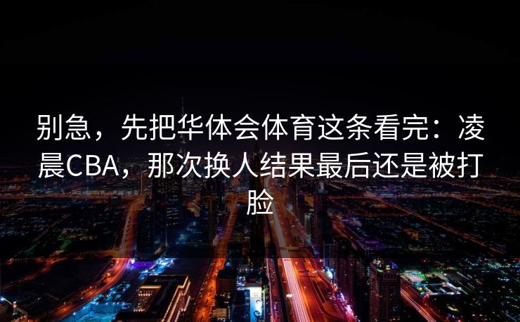 别急，先把华体会体育这条看完：凌晨CBA，那次换人结果最后还是被打脸