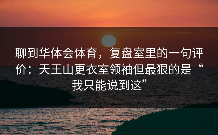 聊到华体会体育，复盘室里的一句评价：天王山更衣室领袖但最狠的是“我只能说到这”