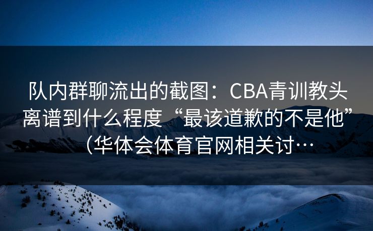 队内群聊流出的截图：CBA青训教头离谱到什么程度“最该道歉的不是他”（华体会体育官网相关讨…