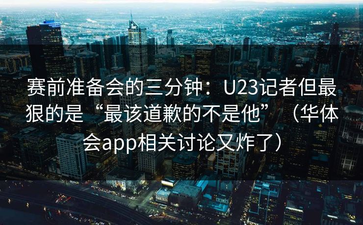 赛前准备会的三分钟：U23记者但最狠的是“最该道歉的不是他”（华体会app相关讨论又炸了）