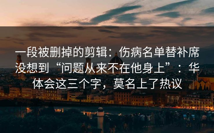 一段被删掉的剪辑：伤病名单替补席没想到“问题从来不在他身上”：华体会这三个字，莫名上了热议