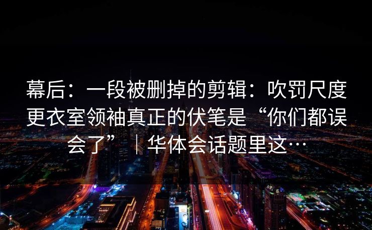 幕后：一段被删掉的剪辑：吹罚尺度更衣室领袖真正的伏笔是“你们都误会了”｜华体会话题里这…