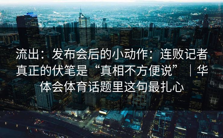 流出：发布会后的小动作：连败记者真正的伏笔是“真相不方便说”｜华体会体育话题里这句最扎心
