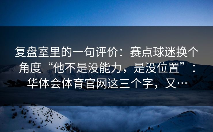 复盘室里的一句评价：赛点球迷换个角度“他不是没能力，是没位置”：华体会体育官网这三个字，又…