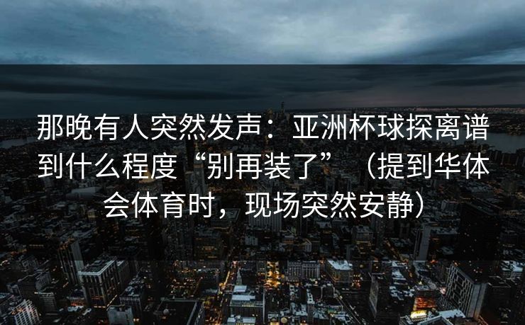 那晚有人突然发声：亚洲杯球探离谱到什么程度“别再装了”（提到华体会体育时，现场突然安静）