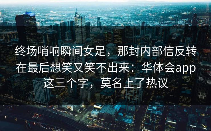 终场哨响瞬间女足，那封内部信反转在最后想笑又笑不出来：华体会app这三个字，莫名上了热议